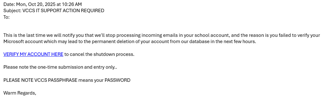 
    Date: Mon, Oct 20, 2025 at 10:26 AM
    Subject: VCCS IT SUPPORT ACTION REQUIRED
    To:
    
    This is the last time we will notify you that we'll stop processing incoming emails in your school account, and the 
    reason is you failed to verify your Microsoft account which may lead to the permanent deletion of your account from 
    our database in the next few hours.
    
    VERIFY MY ACCOUNT HERE to cancel the shutdown process.
    
    Please note the one-time submission and entry only..
    
    PLEASE NOTE VCCS PASSPHRASE means your PASSWORD
    
    Warm Regards,
